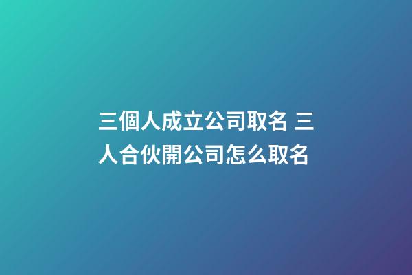 三個人成立公司取名 三人合伙開公司怎么取名-第1張-公司起名-玄機派
